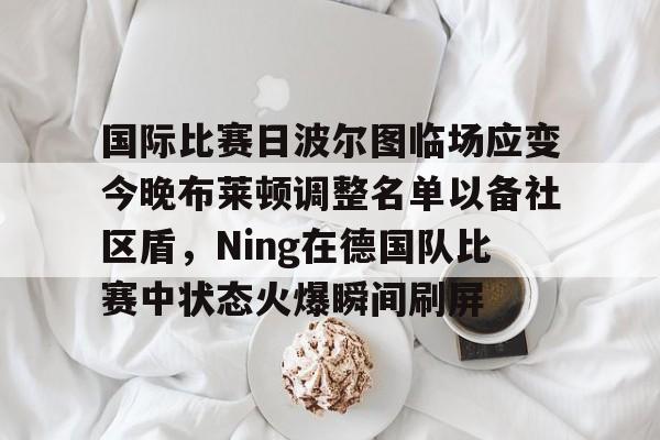 九游娱乐-关于国际比赛日波尔图临场应变今晚布莱顿调整名单以备社区盾，Ning在德国队比赛中状态火爆瞬间刷屏的信息