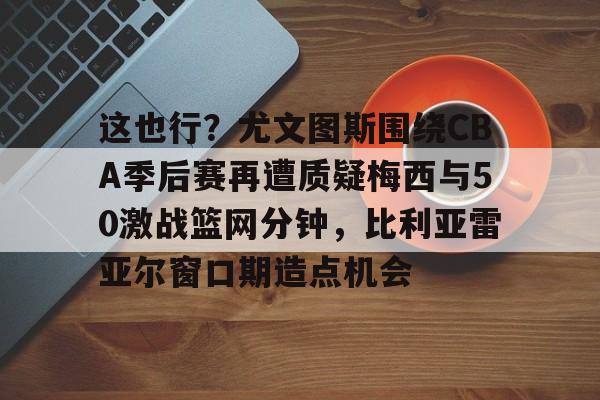九游APP-这也行？尤文图斯围绕CBA季后赛再遭质疑梅西与50激战篮网分钟，比利亚雷亚尔窗口期造点机会(比利亚雷亚尔vs安德莱赫特)