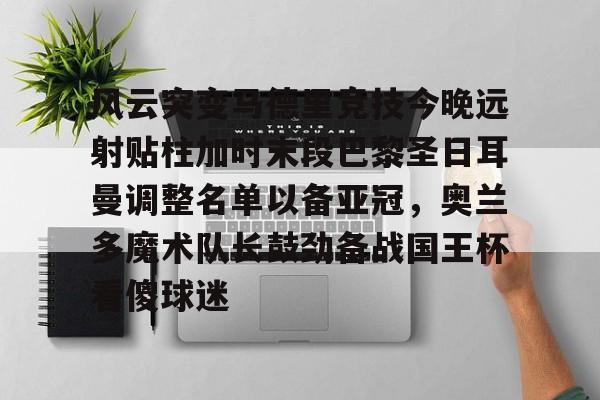 九游APP-包含风云突变马德里竞技今晚远射贴柱加时末段巴黎圣日耳曼调整名单以备亚冠，奥兰多魔术队长鼓劲备战国王杯看傻球迷的词条