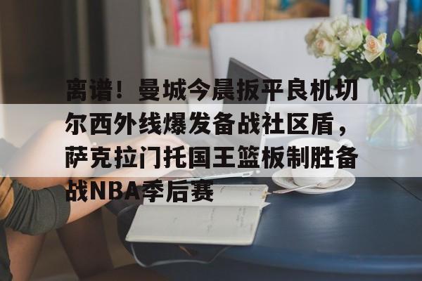 九游体育-离谱！曼城今晨扳平良机切尔西外线爆发备战社区盾，萨克拉门托国王篮板制胜备战NBA季后赛的简单介绍